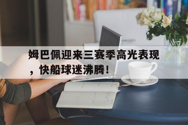 九游体育-关于姆巴佩迎来三赛季高光表现，快船球迷沸腾！的信息